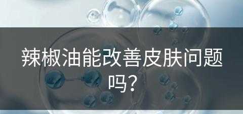 辣椒油能改善皮肤问题吗？(辣椒油能改善皮肤问题吗女生)